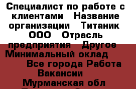 Специалист по работе с клиентами › Название организации ­ Титаник, ООО › Отрасль предприятия ­ Другое › Минимальный оклад ­ 22 000 - Все города Работа » Вакансии   . Мурманская обл.,Полярные Зори г.